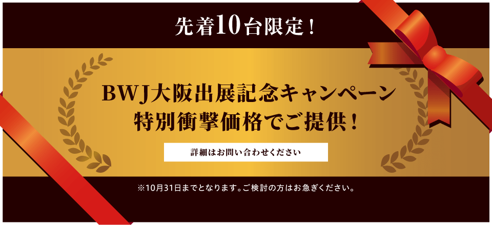 先着10台限定！BWJ大阪出展記念キャンペーン！特別衝撃価格でご提供！詳細は、お問い合わせください！